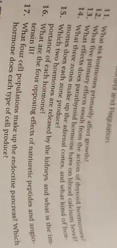 13. What six hormones primarily affect growth?
13 effects result from the action of thyroid hormones?
14. What three zones parathyroid hormone have on blood calcium
whices does each zone produce? mones does each zooke up the adrenal cortex and what kind of hor-
15. Which two hormones are released by the kidneys, and what is the im-
Portance of each hormone?
are the four opposing effects of natriuretic peptides and angio- tensin II?
17.What four cell populations make up the endocrine pancreas? Which
hormone does each type of cell produce?