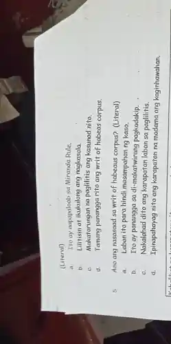 (Literal)
a. Tto ay napapaloob sa Miranda Rule.
b. Lilitisin at ikukulong ang nagkasala.
C. Makatarungan na paglilitis ang kasunod nito.
d. Tamang panangga rito ang writ of habeas corpus.
5. Ano ang nasasaad sa writ of habeaus corpus? (Literal)
a. Laban ito para hindi masampahan ng kaso.
b. Ito ay panangga sa di-makatwirang pagkadakip.
C. Nakalahad dito ang karapatan laban sa paglilitis.
d. Ipinapahayag nito ang karapatan na madama ang kaginhawahan.