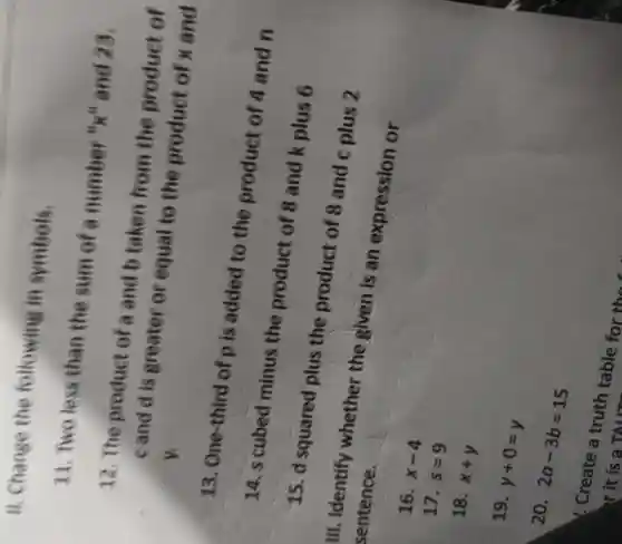 II.Change the following in symbols.
11 Two less than the sum of a number Hull and 23.
12 . The product of a and b taken from the product of
cand dis greater or equal te the product of x and y.
13 One-third of p is added to the product of 4 and n
15. d squared plus the product of 8 and plus 2
14. s cubed minus the product of 8 and k plus 6
Ill.. Identify whether the given is an expression or sentence.
16.
x-4
17.
s=9
18.
x+y
19.
y+0=y
20.
2a-3b=15
Create TAM-Sable for the f
r it is a TALLE