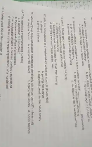 b. blood flow from the nasal passage
14. When children experience onistaxis, we can observe that there is
d. blood stoppage in the nostrils
a. a steady flow of nasal discharge
c. build up of mucus in our nasal cavity
15. When an experience is described as a common occurrence it is
d. an occasion that is overwhelming
a. an incident that is disappointing
__
b. an episode that is quite alarming
c. an event that is no longer surprising
16. Which of these options help treat a nosebleed? (Literal)
a. applying a cold compress on the nose
b. pinching the nostrils shut
c. holding the head back to keep the blood from flowing
d. applying a warm compress on the nose
17. Which of these causes of a nosebleed are within our control?(Inferential)
a. allergies
b. picking one's nose
c. dryness in the air
d. abnormal growth in the nasal cavity
18. Which of these factors that cause nosebleeds are directly within our control?(Inferential)
d. social factors
a. physical factors
b. environmental factors
c. behavioral factors
19. This selection is mainly providing (Critical)
a. a description of a nosebleed.
b. the causes and effects of a nosebleed.
c. an explanation of what to do when one has a nosebleed
d. a listing of the myths regarding treatment of a nosebleed.
20. Another good title for this selection is