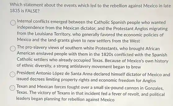 Which statement about the events which led to the rebellion against Mexico in late
1835 is FALSE?
Internal conflicts emerged between the Catholic Spanish people who wanted
independence from the Mexican dictator, and the Protestant Anglos migrating
from the Louisiana Territory , who generally favored the economic policies of
Mexico and the land-grants given to new settlers from the West
The pro-slavery views of southern white Protestants , who brought African
American enslaved people with them in the 1820s conflicted with the Spanish
Catholic settlers who already occupied Texas. Because of Mexico's own history
of ethnic diversity, a strong antislavery movement began to brew
President Antonio López de Santa Anna declared himself dictator of Mexico and
issued decrees limiting property rights and economic freedom for Anglos
Texan and Mexican forces fought over a small six-pound cannon in Gonzales,
Texas. The victory of Texans in that incident fed a fever of revolt, and political
leaders began planning for rebellion against Mexico