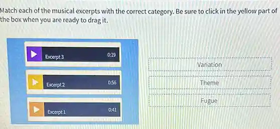 Match each of the musical excerpts with the correct category. Be sure to click in the yellow part of
the box when you are ready to drag it.
Excerpt 3
0:19
Excerpt 2
0:56
D
Excerpt 1
0:41
Variation
Theme
Fugue