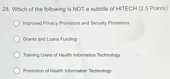 28. Which of the following is NOT a subtitle of HITECH (2.5 Points)
Improved Privacy Provisions and Security Provisions
Grants and Loans Funding
Training Users of Health Information Technology
Promotion of Health Information Technology