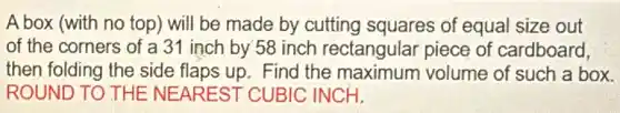 A box (with no top ) will be made by cutting squares of equal size out
of the corners of a 31 inch by 58 inch rectangular piece of cardboard,
then folding the side flaps up. Find the maximum volume of such a box.
ROUND TO THE NEAREST CUBIC INCH.