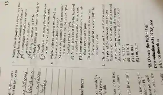 tact for help or to
tanizations can a
ted terms
buse in facilities
ention issues
ople have health
y involved with
ident's PHI.
family
15
3. Which of the information a way to keep pro-
tecyed health information confidential?
(A) Discussing a residents care with a
coworker in a restaurant
(b) Posting information on Twitter
(C) Only discussing residents with family or
friends
(D) Logging out or exiting the web browser
when finished with computer work
4. Which of the following is considered an
invasion of resident's privacy?
(A) A nursing assistant tells her supervisor
that she thinks a resident is starting to
develop a pressure injury.
(B) A nursing assistant shows her husband
a photo of a new resident in her care.
(C) A nursing assistant documents a resi.
dent's complaint of pain.
(D) A nursing assistant refuses to share
information about a resident with the
resident's sister.
3. The abbreviation for a law that was enacted
as a part of the American Recovery and
Reinvestment Act of 2009 and helps expand
the protection and security of consumers'
electronic health records (EHR) is called
(A) HISEAL
(B) HITECH
(C) HIHELP
(D) HIQUIET
12. Discuss the Patient Self-
Determination Act (PSDA) and
advance directives