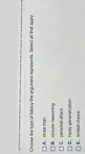 I will not give money to the tsunami relief organization. After I last gave to a charity, an audit showed that most of the money was used to pay y its administrators in the front off
Choose the type of fallacy the argument represents. Select all that apply.
A. straw man
B. circular reasoning
C. personal attack
D. hasty generalization
E. limited choice