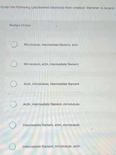 Order the following cytoskeletal elements from smallest diameter to largest.
Multiple Choice
Microtubule, intermediate filament, actin
Microtubule, actin, intermediate filament
Actin, microtubule, intermediate filament
Actin, intermediate filament,microtubule
Intermediate filament, actin , microtubule
Intermediate filament microtubule, actin