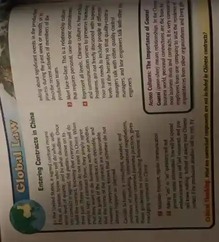Global It
Entering Contracts in China
In the United States a signed contract means
that all parties know who will do
what level of quality, and by what deadline. Once
the contract is signed, the parties move on to
fulfill the contract, knowing that everyone will do
their part. These rules do not exist in China.When
people sign a contract there, they simply agree
that they want to do business with one another,
that the goals of the contract are
that the terms of the contract are reasonable.
However, everyone knows that activities do not
always happen as planned.
Camille Schuster, a consultant speaker, and
professor of marketing, international negotiations,
and consumer-centered business practices, gives
these guidelines for conducting business and
managing contracts in China:
Maintain frequent, regular communication
Asking "yes" or "no" questions will not
generate useful information. You will be spared
embarrassment, you will feel reassured, and you
will know nothing. Instead of asking your Chinese
contact if the production deadline will be met try
Critical Thinking: What key contractual components are not included in Chinese contracts?
asking about significant everyon the production
asking during the past week or month, or to
processe recent activities of members of the
production team.
(1) Meet face-to-face. This is a relationship culture
that requires personal, one-to-one commitment
(1) Represent all levels Chinese culture is hierarchical
and communication serves to presenve harmony
Problems are not freely discussed with superiors
Your team needs to include people at different
levels of the hierarchy so that quality-control
managers talk with other quality-control
managers,and line engineers talk with other line
engineers.
Across Cultures: The Importance of Guanxi
Guanxi (gwon-shee) means relationships. In the Chines:
business world, personal connections are the basis for
most business deals and contracts. It is very common fil
employees from one company to visit the residence of
acquaintances from other organizations and bring gifts.