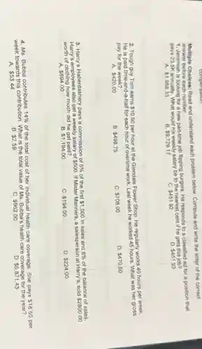 Multiple Choices: Read and understand each problem below Compute and write the letter of the correct
answer before each number.
1. Jeremiah is looking for a new part-time job flipping burgers. He responds to a classified ad for a position that
pays 23.5K annually. What would his weekly salary be to the nearest cent if he gets this job?
 1,958.33
B 9,729.17
C. 451.92
 451.93
2. Tough guy Tom earns 10.50
per hour at the Glendale Flower Shop. He regularly works 40 hours per week.
He is paid time-and-a-hal for each hour of overtime work. Last week he worked 45 hours. What was her gross
pay for the week?
A. 420.00
B. 498.75
C. 708.00
D 470.50
3. Harry's Haberdashery pays a commission of
5%  of the first 1,000 in sales and 8%  of the balance of sales.
Harry's employees also get a weekly salary of 500. If Mister Manners, a salesperson at Harry's, sold
 2800.00
of clothing how much did he get paid?
A. 694.00
B. 1,194.00
C. 194.00
D 224.00
4. Ms. Bubba contributes 14%  of the total cost of her individual health care coverage. She pays
 18.50
week towards this contribution . What is the total value of Ms. Bubba's health care coverage for the year?
A. 53.44
B. 2.59
c 962.00
D 6,871.43