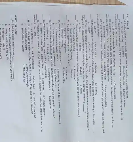 __
26. A set of skills that one should posses in order to perform physical activities.
a . Physical Activity
b . Exercise
c. Physical Education d.Physical Fitness
P.E. (13 Items)
__
27 Cardiovascular endurance is important for you to become sprinter.Which activity promotes the
development of the component?
a. 3to5 km run regularly b. Brisk walking c. Yoga
d. Zumba dancing
__
28 . Cardiovascular fitness , body flexibility and muscular strength are the specific test for one
component of physical fitness . What component is being described?
a . Skill-related b . Health-related
c Socially-related
d Emotionally-related
__
29.A skill-related component that assure stability and maintenance of an upright posture while still moving and
doing routine activities.
c. Balance
b . Coordination
a. Agility
d Flexibility
__
. 30.Mr Rosales is fun of playing basketball but still he has practice dribbling while walking to develop his
__
a. Agility
b . Coordination
c. Balance
d . Flexibility
__
31. The recent Palarong Pambansa held at Subic Zambales lined-up different events one of this is running . A
?
delegate from Maguindanao says that winning the said event needs practice to develop
__ ?
c . Flexibility
a . Power
b. Speed
d. Agility
__
32 . Playing basketball needs coordination . Which of the following activities shows coordination?
a . Dribbling and shooting
c. Running fast
b - Dribbling while running/walking
d Blocking
__
33.The following shows balance , except for?
c . Mountain
a .walking on hanging rope
d. Indian sitting
b Standing in one leg
__
34. What is the goal of physical fitness test?
c.To identify the area of development/improvement
a. To determine the level of fitness
b. To identify strengths and weaknesses
d. All of the above
__
35.To test the flexibility the lower extremities particularly the hamstring one should perform?
d. Zipper test
a. BMI testing
b. Set and Reach
c.3 minutes step test
__
36. Which of the following test asses body composition?
d. 3 minute step test
a. Body Mass Index (BMI) b Sit and Reach test c .Zipper test
__
37 .Teacher A is just too tired after work to get any exercise . What is the barrier to exercise does teacher A
needed to overcome?
b. Lack of confidence
c. Lack of time
d. Too tired to work out
a. Lack of interest
__
38. What is the body composition of Mrs Anna if she weighs 45 kgs and she is 150m tall?
C BMl=25Overweight
a. BMI=18 Underweight
d. BMl=30 Obese
b. BMI=20 Healthy weight
HEALTH (12 Items)
__ 39 .Attaining holistic health means
__
a. You need to develop all dimensions of your health
b. Living a healthy and happy life
c . Keeping you body fit
being a lifelong learner