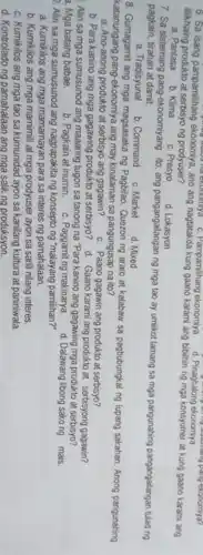 ngobles ha exonomiya c Pampamilihang ekonomiya d Pinaghalong ekonomiya long ekonomicinang pang eronomya?
lilikhaing produkto ng prodyuser? lilkhaing produkto at serbisy ekonomiya, ano ang nagtatakda ang bibilhin ng mga konsyumer at kung gaano karami ang
a. Panlasa
b. Klima
c. Presyo
d Lokasyon
7. Sa sistemang pang-ekonomiyang ito, ang pangangailangan ng mga tao ay umilkot lamang sa mga pangunahing pangangailangan tulad ng pagkain, tirahan at damit
a. Tradisyunal
b. Command
c. Market
d. Mixed
8. Gumagamit ang mga magsasaka ng Pagbilao Quezon ng araro at kalabaw sa pagbubungkal ng lupang sakahan. Anong pangunahing
katanungang pang-ekonomiya ang may kinalaman sa pangungusap na ito?
a. Ano-anong produkto at serbisyo ang gagawin?
c. Paano gagawin ang produkto at serbisyo?
b. Para kanino ang mga gagawing produkto at serbisyo?
d. Gaano karami ang produkto at serbisyong gagawin?
Alin sa mga sumusunod ang maaaring tugon sa tanong na "Para kanino ang gagawing mga produkto at serbisyo?
a. Mga batang babae.
b. Pagkain at inumin c. Paggamit ng makinarya.
d. Dalawang libong sako ng mais
Alin sa mga sumusunod ang nagpapakita ng konsepto ng "malayang pamilihan?"
a. Kumikilos ang mga mamamayan para sa interes ng pamahalaan.
b. Kumikilos ang mga mamimili at mga prodyuser ayon sa sarili nilang interes.
c. Kumikilos ang mga tao sa kumunidad ayon sa kanilang kultura at paniniwala.
d. Kontrolado ng pamahalaan ang mga salik ng produksyon.