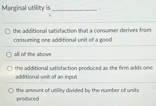 Marginal utility is
__
the additional satisfaction that a consumer derives from
consuming one additional unit of a good
all of the above
the additional satisfaction produced as the firm adds one
additional unit of an input
the amount of utility divided by the number of units
produced