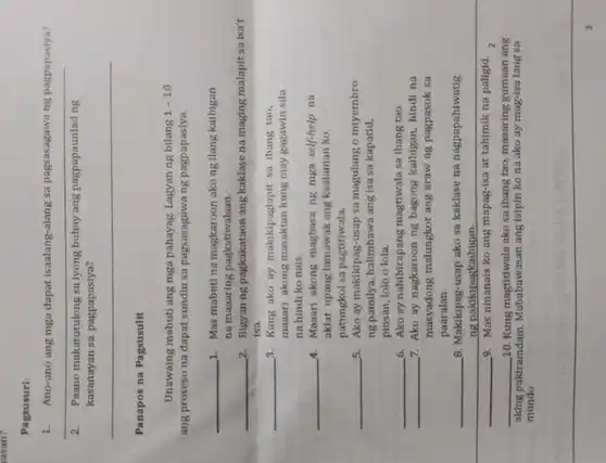 asan?
Pagsusuri:
1. Ano-ano ang mga dapat isaalang-alang sa pagsasagawa ng pagpapasiya?
__
2. Paano makatutulong sa lyong buhay ang pagpapaunlad ng
kasanayan sa pagpapasiya?
__
Panapos na Pagsusulit
Unawaing mabuti ang mga pahayag. Lagyan ng bilang 1-10
ang proseso na dapat sundin sa pagsasagawang pagpapasiya.
__ 1. Mas mabuti na magkaroon ako ng ilang kaibigan
na maaaring pagkatiwalaan.
__ 2. Bigyan ng pagkakataon ang kaklase na maging malapit sa isa't
Isa.
__ 3. Kung ako ay makikipaglapit sa ibang tạo,
maaari akong masaktan kung may gagawin sila
na hindi ko nais.
__ 4. Maaari akong magbasa ng mga self-help na
aklat upang lumawak ang kaalaman ko
patungkol sa pagtitiwala.
__ 5. Ako ay makikipag-usap sa magulang o miyembro
ng pamilya, hallmbawa ang isa sa kapatid,
pinsan, lolo o lola.
__ 6. Ako ay nahihirapang magtiwala sa Ibang tao.
__ 7. Ako ay nagkaroon ng bagong kaibigan, hindi na
masyadong malungkot ang araw ng pagpasok sa
paaralan.
__ B. Makikipag-usap ako sa kaklase na nagpapahiwatig
ng pakikipagkaibigan.
__ 9. Mas ninanals ko ang mapag-isa at tahimik na paligid.
z
__ 10. Kung magtitiwala ako sa ibang tao, maaaring gumaan ang
aking pakiramdam Mababawasan ang Isipin ko na ako ay mag-isa lang sa
mundo