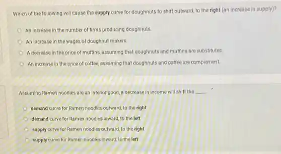 Which of the following will cause the supply curve for doughnuts to shift outward, to the right (an increase in supply)?
An increase in the number of firms producing doughnuts
An increase in the wages of doughnut makers.
A decrease in the price of muffins, assuming that doughnuts and muffins are substitutes
An increase in the price of coffee, assuming that doughnuts and coffee are complement.
Assuming Ramen noodles are an inferior good, a decrease in income will shift the
__
demand curve for Ramen noodles outward, to the right
demand curve for Ramen noodles inward, to the left
supply curve for Ramen noodles outward, to the right
supply curve for Ramen noodles inward, to the left