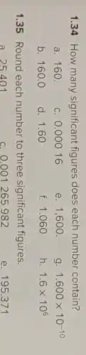 1.34 How many significant figures does each number contain?
a. 160
c. 0.00016
e. 1,600 .
g. 1.600times 10^-10
b. 160.0
d. 1.60
f. 1.060
h. 1.6times 10^6
1.35 Round each number to three significant figures.
c. 0.001265982
e. 195.371