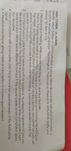 ORAL . COMM - L6-Activity
Identify which barrier of communication is being talked about in the following information or
situation whether Language , Psychological Physiological , Physical or Attitudinal Justify your
answer for item #1-5.
1 . Disturbance in hearing while you are watching on TV due to a thunder.
.Due to the prejudiced feeling or emotion towards a known person announcing something on
the stage , you keep on looking around and instead of minding him/her you rather use your cell
phone . Consequently you are the only one left standing . Everyone was seated as per the
speaker's instruction.
3. Your friend has just gone from a break-up with his boyfriend .Your teacher happens to give you
deadlines of your project . You being in a good state of mind plans to finish your project right
away but your friend reacts differently towards it.She angrily speaks of her complaints about
the deadline.
4. Your conversation with your mother over the phone is not good because of the fluctuating
signal.
5.A medical practitioner giving medicai transcription to a native lgorot resident.