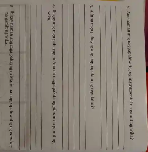 2. Ano naman ang nagpapahiwatig ng instrumental na gamit ng wika?
__
3. Alin sa mga pahayag ang nagpapakita ng regulatori?
__
4. Ibigay ang mga pahayag ni Ana na nagpapakita ng phatic na gamit ng
wika.
__
5. Ibigay naman ang mga pahayag ni Marie na nagpapahiwa tig ng emotive
na gamit ng wika.