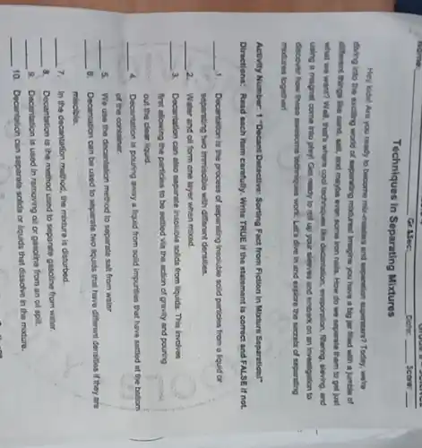 Techniques in Separating Mixtures
Hey kids! Are you ready to become mix-masters and separation superstan? Today.we're
diving into the exciting world of separating mixtures!Imagine you have a big jar filled with a jumble of
different things like sand salt, and maybe even some iron nails. How do we separate them to get just
what we want? Well ,that's where cool techniques like decantation, evaporation, fitaring sleving, and
using a magnet come Into play! Get ready to roil up your sleeves and embark on an investigation to
discover how these ewesome techniques work. Let's dive in and explore the socrets of separating
mbdures together!
Activity Number: 1 "Decant Detective: Sorting Fact from Fiction in Mature Soparation!"
Directions: Read each item carefully. Write TRUE II the statement is correct and FALSE If not.
__ 1. Decantation is the process of separating insoluble solid particles from a liquid or
separating two immisoble with different densities.
__ 2. Water and oil form one layer when mixed.
__ 3. Decantation can also separate insoluble solids from liquids This involves
first allowing the particles to be settled via the action of gravity and pouring
out the cloar liquid.
__ 4. Decantation is pouring away a liquid from solid impurities that have settled at the bottom
of the container.
__ 5 We use the decantation method to separate salt from water.
__ 8. Decantation can be used to separate two liquids that have different densities If they are
miscible.
__ 7. In the decantation method the mixture is disturbed.
__ 8. Decantation is the method used to separate gasoline from water.
__
9. Decentation is used in removing oil or gasoline from an oil spill.
__
10. Decantation can separate solids or liquids that dissolve in the modure.