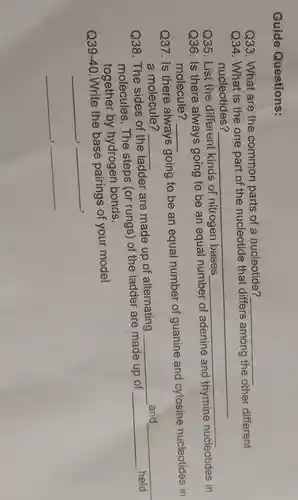 Guide Questions:
Q33. What are the common parts of a nucleotide?
__
Q34: What is the one part of the nucleotide that differs among the other different
nucleotides?
__
Q35. List(the differentl kinds of nitrogen bases
__
Q36. Is there always going to be an equal
molecule? __
Q37. Is there always going to be an equal number of guanine and cytosine nucleotides in
a molecule?
__
Q38. The sides of the ladder are made up of alternating
__ and __
molecules.The steps (or rungs) of the ladder are made up of
__
held
together by hydrogen bonds.
Q39-40.Write the base pairings of your model
__
Q35. List the different kinds of nitrogen bases
__
__
__