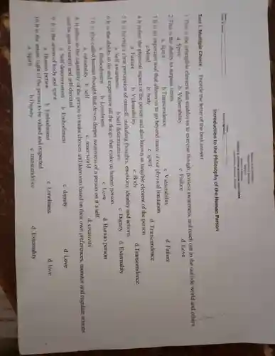 Test I . Multiple Choice . Encircle the letter of the best answer.
Republic of the Philippines
Introduction to the Philosophy of the Human Person
1.This is the intangible element that enables us to exercise though,, possess awareness and reach out to the outside world and others.
a. Spirit
b Vulnerability
c. Failure
d. Love
2.This is the ability to surpass limits
C Vulnerability
d. Failure
a. Spirit
b .Transcendence
3 It is an important tool that allows us to go beyond many of our physical limitation
a.Mind	b. body
d Transcendence
c. spirit
4 It refers the physical aspect of the person and also known as tangible element of the person.
b Vulnerability
a. Failure
c. Body
5.It is having a clear perception of oneself,including thoughts emotions , identity and actions.
a. Self awareness	b.Self determination	c. Dignity d Extemality
6.It is the ability to do and experience all the things that make us human person
a Embodiment b Loneliness
d. Human person
c. Love
7 It is also called human thought that drives deeper awareness of a person on it's self.
d creativity
c. inner world
8. It refers to the capability of the person to make choices and decisions based on their own preferences monitor and regulate actions
and be goal-oriented and self-directed
a Self determination b Embodiment
c. dignity
d. Love
9.It is the union of body and spirit
b Embodiment
c Loneliness
d. love
a Human person
10 It is the innate right of the person to be valued and respected
C transcendence
d Externality
a. Spirit
b.Dignity