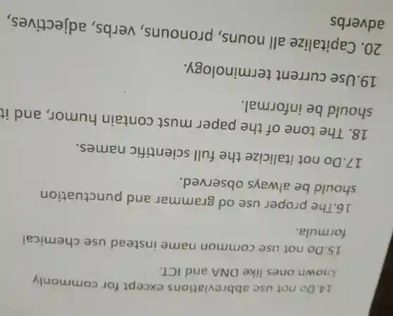 14.Do not usc abbreviations except for commonly
known ones like DNA and ICT.
15.Do not use common name instead use chemical
formula.
16.The proper use od grammar and punctuation
should be always observed.
17.Do not italicize the full scientific names.
18. The tone of the paper must contain humor , and it
should be informal.
19.Use current terminology.
20 . Capitalize all nouns , pronouns , verbs , adjectives,
adverbs