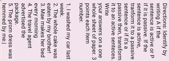 Directions:Identify by
writing A if the
sentence is active or P
if it is passive . If the
sentence is active,
tranform it to a passive
sentence or if it's a
passive then , transform
it to an active senteces.
Write
your answers on a one
whole sheet of paper. 3
points each item
number.
1. I washed my car last
week.
2. The whole cake was
eaten by my brother!
3. Mae makes her bed
every morning
4. The travel agent
advertised the
5. The prom dress was
hemmed by me.|