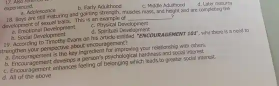 17. Also relened
experienced.
b. Early Adulthood
c. Middle Adulthood
d. Later maturity
a. Adolescence
18 Boys are still maturing and gaining strength muscles mass , and height and are completing the
development of This is an example of
__ ?
a Emotional Development
c . Physical Development
b. Social Development
d . Spiritual Development
19 . According to Evans on his article entitled "ENCOURAGEMENT
101'' ,why there is a need to
strengthen your perspective about encouragement?
a . Encouragement is the key ingredient for improving your relationship with others.
a psychological hardiness and social interest
c Encouragement enhances feeling of belonging which leads to greater social interest.
d. All of the above