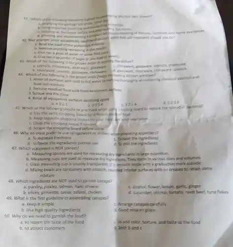 41. Which of the following situations is good houselessing practice best shown?
a. emptying the garbage can every other do
the garbage can
imported sanitizing room.
air freshener before program of regular cleaning of focures furniture, and home appliances.
42. Your yo planning and poison. What first aid treatment should you do?
a. Read the label of the poisonous material.
b. Remove anything remaining in the mouth.
c. Give her a glass of water or some fruit juice.
d. Give her a spoonful of sugar or any kind of sliests.
43. Which of the following is the proper order in wasting the dishes?
a. utensils, chinaware silverware, glassware
c. chinaware, glassware utensils, silverware
b. silverware, utensils glassware, chinaware
d. glassware, siverware,chinaware
44. Which of the following is the proper order/steps in pleaning Kitchen premises?
1. Rinse all surfaces with cold to hot water to remove thoroughly all remaining chemical solution and
food soil residues
2. Remove residual food soils from equipment surfaces
3. Scrape and Pre-rinse
4. Rinse all equipment surfaces sanitizing agent
d1234
a. 4321
c 3214
b. 2314
45. Which of the following should be practiced when using :cutting board to reduce the spread of sacteria?
a. Use the same chopping board for different kind of food.
b. Keep separate chopping boards for your meat do your vegetables.
c. Clean the chopping board if needed.
d. Scrape the chopping board before using.
46. Why do chefs prefer to use refrigerators or chillers when preparing appetizers?
a. To maintain freshness
c. To bake the ingredients
b. To freeze the ingredients portion size
d. To chill the ingredients
47. Which statement is NOT correct?
a. Measuring spoons are used for measuring dry ingredients in large quantities.
b. Measuring cups are used to measure dry ingredients. They come in various sizes and volumes.
c. Glass measuring cup is usually transparent . It is smooth inside with a graduation mark outside.
d. Mixing bowls are containers with smooth, rounded interior surfaces with no creases to retain some
mixture
48. Which ingredients are NOT used to garnish canape?
a. parsley, pickles , salmon, ham, cheese
c. alcohol, flower,lemon, garlic, ginger
b. olives, pimiento , caviar, salami, chicken
d. cucumber, shrimp , tomato, roast beef tuna flakes
49. What is the first guideline in assembling canapes?
a. Keep it simple
c. Arrange canapes carefully
b. Use high quality ingredients
d. Good mise en place
50. Why do we need to garnish the food?
a. to lessen the taste of the food
b. to attract customers
c. lo add color texture, and taste to the food
d. both band c