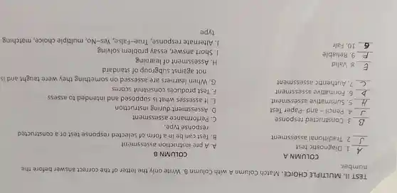 TEST II . MULTIPLE CHOICE .match Column A with Column B .Write only the letter of the correct answer before the
number.
COLUMN A
__ I . Diagnostic test
__ 2 Traditional assessment
__ 3 . Constructed response
__ 4. Pencil -and -Paper Test
__ 5 .Summative assessment
__ 6 .Formative assessment
__ 7 .Authentic assessment
__ 8. Valid
__ g . Reliable
__ 10. Fair
COLUMN B
A.A pre-instructior assessment
B.Test can be in a form of selected response test or a constructed
response type.
c . Performance assessment
Assessment during instruction
E.It assesses what is supposed and intended to assess
F.Test produces consistent scores
G.When learners are assessed on something they were taught and is
not against subgroup of standard
H Assessment of learning
1.Short answer essay problem solving
.Alternate response , True-False , Yes-No , multiple choice , matching
type