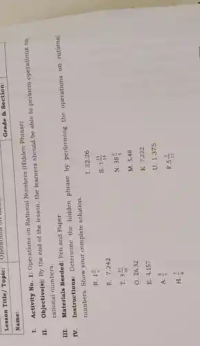 Lesson Title Topic:
Name:
I.
Activity No. 1:Operations on Rational Numbers (Hidden Phrase)
II.
Objective(s): By the end of the lesson,the learners should be able to perform operations on
rational numbers.
III.
Materials Needed:Pen and Paper
IV.
Instructions:Determine the hidden phrase by performing the operations on rational
numbers. Show your complete solution.
I. 32.26
R. 1(2)/(5)
S. 1(11)/(14)
F. 7.242
T. 3(31)/(50)
N. 38(2)/(5)
O. 26.32
M. 5.48
E. 4.157
K. 7.222
U. 1.375
A. (5)/(7)
F. 5(5)/(11)
H. (7)/(6)