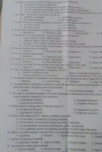 1. Which of the following BEST describes quantitative research?
A. It produces or proves a theorem.
B. It is concerned with finding new concepts and inventions.
C. It is an exploration associated with libraries, books, and journals.
D. It is a systematic process for obtaining numerical information about the worl
2. This line, "The truth us out there" is true for
__
A. qualitative research
C. quantitative research
B. all research design
D all research type
3. People inclined to doing quantitative research wants to discover the truth in __
A. an exact manner
C. a careful way
B. an indirect way
D. a personal way
4. Some think of quantitative research as complex because of its use of __
B. Numerical data
A. Hypothesis
C. factual data
D. th
5. Quantitative research presents research findings in this manner:
A. Many prefer to study with textbook
B. Students finds textbook unnecessary in their studies
C. Perhaps, 30%  consider textbook unnecessary in their studies
D. Out of 100 senior high school students, 90 of them find textbooks beneficial
6. Data are in the form of statistics.
A. Objective
B. Numerical Data
C. Replication
D. large san
7. It is not based on guesswork.
B. Numerical Data
A. Objective
C. Replication
D. large san
8. It needs to arrive at a more reliable data analysis.
A. Objective
B. Numerical Data C. Replication
D. large san
9. It is done to check the correctness and verify the findings of the study.
A. Objective
B. Numerical Data
C. Replication
D. large sar
10. The following are quantitative variables, EXCEPT:
A. Brand of cellphone used
C. Degree of student's happiness
B. Amount of money in your pocket
D. Distance traveled by a car in kì
11. Quantitative research is considered most reliable and valid because its data is taken from th
D. Large Sai
A. Objective
B. Numerical Data
C. Replication
12. This weakness of Quantitative Research causes the researcher to spend more expenses in
production due to its large number of respondents.
A. complex
B. costly
C. not be properly presented
D. t
13. This type of quantitative research is the most challenging of all because it tests the cause-a
under conditions controlled by the researcher.
A. Correlational Research
B. Descriptive Research
C. Experimental Research
D. Evaluation Research
14. Which research design seeks to describe "what is"?
A. Correlational Research
B. Descriptive Research
C. Experimental Research
D. Evaluation Research
15. Which of the following BEST defines quantitative research?
A. It is an activity of producing or proving a theorem.
B. It is an activity concerned with finding new truths in education
C. It is an exploration association with libraries, books, and journals.
D. It is a systematic process for obtaining numerical information about the world.
16. What is a central concept in research that is a measurable characteristic that changes in
A. Hypothesis
B. Problem
C. Significance of the study
D. Variabl
17. Gender is what type of variable
A. Dependent Variable B. Interval Variable
18. Temperature is what type of variable
C. Nominal Variable
D. Ordinal
A. Interval Variable
B. Nominal Variable
C. Ordinal Variable
D. Ratio V