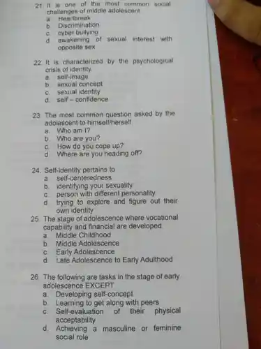 21.It is one of the most common social
challenges of middle adolescent
a Heartbreak
b Discrimination
c cyber bullying
d . awakening of sexual interest with
opposite sex
22. It is characterized by the psychological
crisis of identity.
a self-image
b sexual concept
C.sexual identity
d. self issia confidence
23.The most common asked by the
adolescent to himself/herself.
a . Who am 1?
b .who are you?
c How do you cope up?
d .Where are you heading off?
24 Self-identity pertains to
a . self-centeredness
b . identifying your sexuality
C . person with different personality
d trying to explore and figure out their
own identity
25. The stage of adolescence where vocational
capability and financial are developed.
a .middle Childhood
b Middle Adolescence
c Early Adolescence
d . Late Adolescence to Early Adulthood
26. The following are tasks in the stage of early
adolescence EXCEPT
a . Developing self-concept
b . Learning I to get along I with peers
C Self-evaluation of their physical
acceptability
d a masculine or feminine
social role