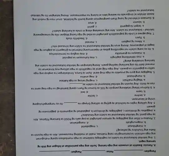 Pangalan:	Petsa:	Pangkat:
A. Panuto: Basahin at unawain ang mga tanong. Suriin ang mga pamimilian at bilugan ang titik ng
tamang sagot.
1. Ang teknikal-bokasyonal na sulatin ay nagbibigay kaalaman sa mga mambabasa upang matugunan
ang mga suliranin sa pamamagitan nang malinaw, maikli at madaling maunawaan Alin sa mga layunin sa
ibaba ang tinutukoy ng pahayag?
a. manghikayat
C. magpabatid
b. magmungkahi
d. mangatwiran
2. Pinaksa ni Allan ang pagbbigay ng opinyon patungkol sa pag-aalis ng POGO sa bansang Pilipinas. Alin
sa mga gamit ng teknikal-bokasyonal na sulatin ang tinutukoy?
a. paggabay ng direksyon C. pagbibigay ng direksyon b paglalahad ng argumento d pagproseso ng
gawain
3. Ang salitang ingles na technical ay galing sa salitang Griyego na __ . Ito ay nangangahulugang
sining at kasanayan.
a. techne
C. techie
b. taare
d. test
4. Si Kathryn bilang tatakbong pangulo ng SSG ay bumuo ng flyers upang ipamahagi sa mga mag-aaral na
siya ay iboto. Ang layunin ng teknikal bokayonal na sulatin ay __
a. Maging malihain
C. maging tanyag sa mga kaklase
b. manghikayat
d. mag-analisa
5. Nagbigay ang guro ng proyekto sa mga mag-aaral. Ayon sa kanya, kinakailangan na angkop ang mga
salita na gagamitin sa gawain. Ang mga mag-aaral ay nagsaliksik sa mga salitang may kinalaman sa
manwal dahil ito ang kanilang napiling gawin Anong katangian ng teknikal-bokasyonal na sulatin ang
kanilang isinaalang-alang?
a. may obhetibong pagtingin
C. may kahusayan sa pagsulat
b. maaayos na gramatika
d. may angkop na terminolohiya
6. Ito ay isang sulatin na nagsisilbing gabay at reperensyang materyal na ginagamit sa pagbuo ng mga
bagay at pagsasanay . Anong anyo ng teknikal-bokasyonal na sulatin ang isinasaad nito?
a. Menung pagkain
C. manwal
b. flyers
d. feasibility study
7. Nagsagawa si Linda ng pagsasaliksik patungkol sa edad ng mga taong bbigyan nila ng isinasagawang
teknikal - bokasyonal na sulatin. Ano ang isinaalang-alang ni Linda sa kanilang sulatin?
a. target na gagamit
C. gamit
b. layunin
d. anyo
8. Gumawa si Merced ng isang liham-pangnegosy o upang bumiling bulaklak, sinuri niya ng mabuti ang
bawat detalye at sinigurado na walang labis at kulang na impormasyon. Anong katangian ito ng teknikal-
bokasyonal na sulatin?