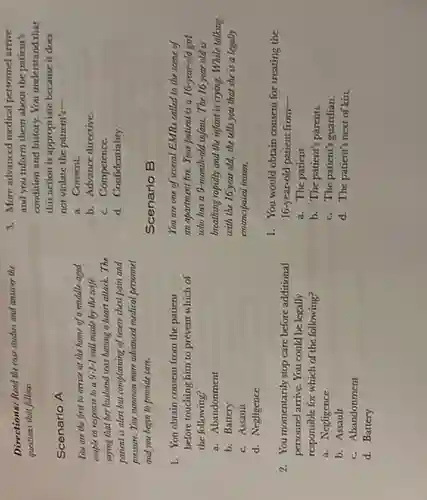 Scenario A
You are the first to arrice at the home of a middle-aged
couple in response to a 9-1-1 call made by the wife
saying that her husband was having a heart attack.The
patient is alen but complaining of scene chest pain and
pressure. You summon more advanced medical personnel
and you begin to provide care.
Directions: Read the cau studies and annoer the
questions thal follow.
1. You obtain consent from the patient
before touching him to prevent which of
the following?
a. Abandonment
b. Battery
c. Assault
d. Negligence
2. You momentarily stop care before additional
personnel arrive. You could be legally
responsible for which of the following?
a. Negligence
b. Assault
c. Abandonment
d. Battery
3. More advanced medical personnel arrive
and you inform them about the patient's
condition and history. You understand that
this action is appropriate because it does
not violate the patient's-
a. Consent.
b. Advance directive
c. Competence.
d. Confidentiality.
Scenario B
You are one of several EMRs called to the scene of
an apartment fire. Your patient is a 16-year-old girl
who has a 9-month-old infant. The 16 year old is
breathing rapidly and the infant is crying. While talking
with the 16 year old,she tells you that she is a legally
emancipaled ininur.
1. You would obtain consent for treating the
16-year-old patient from-
a. The patient.
b. The patient's parents.
c. The patient's guardian
d. The patient's next of kin.