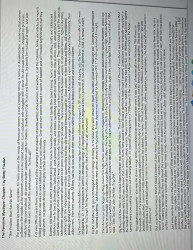 The Feminine Mystique: Chapter 1 by Betty Friedan
"The Problem that Has No Name"
The problem lay buried unspoken, for many years in the minds of American women. It was a strange stirring, a sense of dissatisfaction, a yearning that women
suffered in the middle of the twentieth century in the United States. Each suburban wife struggled with it alone. As she made the beds, shopped for groceries,
matched slipcover material, ate peanut butter sandwiches with her children, chauffeured Cub Scouts and Brownies, lay beside her husband at night-she was
afraid to ask even of herself the silent question-"is this all?"
For over fifteen years there was no word of this yearning in the millions of words written about women, for women, in all the columns, books and articles by experts
telling women their role was to seek fulfillment as wives and mothers Over and over women heard in voices of tradition and of Freudian sophistication that they
could desire-no greater destiny than to glory in their own femininity.
Experts told them how to catch a man and keep him, how to breastfeed children and handle their toilet training how to cope with sibling rivalry and adolescent
rebellion;how to buy a dishwasher, bake bread, cook gourmet snails, and build a swimming pool with their own hands; how to dress, look, and act more feminine
and make marriage more exciting how to keep their husbands from dying young and their sons from growing into delinquents. They were taught to pity the neurotic,
unfeminine, unhappy women who wanted to be poets or physicists or presidents . They learned that truly feminine women do not want careers, higher education,
political rights-the independence and the opportunities that the old-fashioned feminists fought for. Some women, in their forties and fifties, still remembered
painfully giving up those dreams but most of the younger women no longer even thought about them A thousand expert voices applauded their femininity, their
adjustment, their new maturity All they had to do was devote their lives from earliest girlhood to finding a husband and bearing children.
By the end of the nineteen-fifties, the average marriage age of women in America dropped to 20, and was still dropping, into the teens Fourteen million girls were
engaged by 17. The proportion of women attending college in comparison with men dropped from 47 percent in 1920 to 35 percent in 1958. A century earlier,
women had fought for higher education; now girls went to college to get a husband
By the mid-fifties, 60 per cent dropped out of college to marry or because they were afraid too much education would be a marriage bar. Colleges built dormitories
for "married students,"but the students were almost always the husbands. A new degree was instituted for the wives-"Ph.T." (Putting Husband Through)
Then American girls began getting married in high school. And the women's magazines, deploring the unhappy statistics about these young marriages, urged that
courses on marriage, and marriage counselors, be installed in the high schools Girls started going steady at twelve and thirteen, in junior high. Manufacturers put
out brassieres with false of foam rubber for little girls of ten And on advertisement for a child's dress, sizes 3-6x. in the New York Times in the fall of 1960
said: "She Too Can Join the Man-Trap Set .
By the end of the fifties, the United States birthrate was overtaking India's The birth-control movement, renamed Planned Parenthood, was asked to find a method
whereby women who had begn advised that a third or fourth baby would be born dead or defective might have it anyhow. Statisticians were especially astounded at
the fantastic increase in the number of babies among college women. Where once they had two children, now they had four,five, six. Women who had once wanted
careers were now making careers out of having babies. So rejoiced Life magazine in a 1956 paean to the movement of American women back to the home __
The suburban housewife-she was the dream image of the young American women and the envy it was said, of women all over the world. The American
housewife-freed by science and labor-saving appliances from the drudgery, the dangers of childbirth and the illnesses of her grandmother. She was healthy,
beautiful, educated, concerned only about her husband, her children, her home. She had found true feminine fulfilment. As a housewife and mother,she was
respected as a full and equal partner to man in his world She was free to choose automobiles, clothes, appliances supermarkets; she had everything that women
ever dreamed of __
But on an April morning in 1959, I heard a mother of four, having coffee with four other mothers in a suburban development fifteen miles from New York say in a
tone of quiet desperation , "the problem." And the others knew, without words, that she was not talking about a her husband, or her children, or her
home. Suddenly they realized they all shared the same problem the problem that has no name. They began hesitantly, to talk about it. Later, after they had picked
up their children at nursery school and taken them home to nap, two of the women cried, in sheer relief, just to know they were not alone.
Just what was this problem that has no name? What were the words women used when they tried to express it? Sometimes a woman would say feel empty
somehow
baby. Sometimes, she went to a doctor with symptoms she could has syndesmine housewife's syndrome.") A number of women told me about great bleeding blisters that break out
__
incomplete." Or she would say, "I feel as if I don't exist."Sometimes she blotted out the feeling with a tranquilizer Sometimes she thought the
problem was with her husband or her children,or that what she really needed was to redecorate her house, or move to a better neighborhood, or have an affair, or
__
like crying without any reason." (A Cleveland doctor called it "the
on their hands and arms "I call it the house wife's blight" said a family doctor in Pennsylvania. "I see it so often lately in these young women with four, five and six