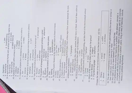 a. Asyndeton
b Apostrophe
C. pan
d. foreshadowing
39. A word inside a line rhymes with another word on the same line
a. End rhyme
C. lyric poem
b. Internal rhyme
d. Italian Sonnet
40. A pause or break within a line in poetry
a. Caesura
C. imagery
d couplet
b Refrain
41. A segment of poem that is divided into groups of lines is called a:
a. Pair
C. Stanza
e. Haiku
b. Limerick
d. Ballad
42. A description of words that compares one thing to another is called a:
a. Metaphor
C. sonnet
e. Lyric
b. onomatopoeia
d. comparison
43. "Sally sells sea shells by the seashore"is an example of:
a. Paradox
C. irony
b. Stanza
e. syncopation
d. alliteration
44. The pattern of stressed and unstressed syllables is called
a
b. Rhythm
C. Assonance
e. alliteration
d. repetition
45. The time and location in which a story takes place
a. Plot
b. Setting
c conflict
d. characterization
46. This form of poetry focuses on the beauty and simplicity found in nature
A. Haiku
B. Sonnet
C. Free Verse
D. Tanaga
during the 17^th century.
A. English Literature
B. German Literature
__
C. Japanese Literature
D. French Literature
48 __
the work of producing printed pages from written pages from written material the style,
arrangement or appearance
A. General Stvle
B. Weights and Style
C. Typography
49 __
classified as light, thin, regular medium, bold, beavy or black. Each of these refers to
the thickness of the strokes that make up the characters
A. Typefaces
C. Fonts
B. Weights and Styles d. formal
so __
more closely resemble handwriting and date back to the mid twentieth century.
A. Formal
B. Casual
C. Typefaces
51. Which of the following does not belong to the group?
a. Sound devices
b. Figurative language
C.imagery
d. oxymoron
Choose the letter of the correct answer from the box below.
(52-55)
a. Allegory
C. anagram
e. conflict
b. Allusion
d. analogy
f. parallelism
52. The use of components in a sentence that are grammatically the same or similar in
their construction, sound, meaning or meter
53. Any clash or wills or ideas between two opposing forces
54. A symbolism device where the meaning of a greater, often abstract, concept is
conveyed with the aid of a more corporeal object or idea being used as an example
55. A brief and indirect reference to a person, place, thing or idea of historical example
literary or political significance