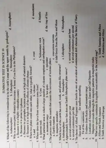 SUMMATIVE TEST IN SCIENCE 10
__ 1. Which of the following is considered to be the carth's crust and the upper mantle by geologists?
d. Aimosphere
a. Asthenosphore
b. Lithosphere
C. Mesosphere
__
2. Why is an emergency disaster kit necessary at home if you live in the Philippines?
a. Because it is a highly rulnerable country
b. Because it is prone to typhoons
C. Because its geographic location puts it at high risk of natural disasters
d Because it is at high risk of the effects of climate change
__ 3. When two plates crash into each other, what is typically formed?
d. mountains
a. Land
b. volcano
C. crust
__ 4. Where does the lava from volcanoes come from?
a. Igncous rock
b. Core
C. Sedimentary rock
5. What particular area in which a large number of volcanic eroptions and earthquakes occur?
__
d. the ring of fire
a mountain range
b. hot spots
C. epicenter
__
6.The process under the mantle that causes the movement of tectonic plates.
a. Earth's rotation
C. convection currents
b. magnetic anomalies
d. tidal foroes from the Sun and Moon
__ 7. Which layer of the earth has a soft, weak, and plastic-like structure?
a. Asthenosphere
b. Atmosphore
C. Lithosphere
d. Mesosphare
__ 8 Approximately how fast does an Earth's lithospheric plate move?
a. several centimeters per year
C. several centimeters per hour
b. several centimeters per day
d. several centimeters per second
__ 9. The theory of Alfred Wegener uses fossils as one of an evident of continental drift whereas the theory of Harry
Hess used __ for scalloor spreading
a. Fit of the continents
b. Evidence from Rocks and mountain range
C. Locations of Ancient Climatic Zones and Coal Deposits
d. Magnetic reversals through the magnetic patterns in magnetic rocks
__
10. What two specific continents fit together most noticeably in the world map?
a. Africa and North America
C. South America and Africa
b. South America and Europe
d. Antanctica and Africa
d. Mantle