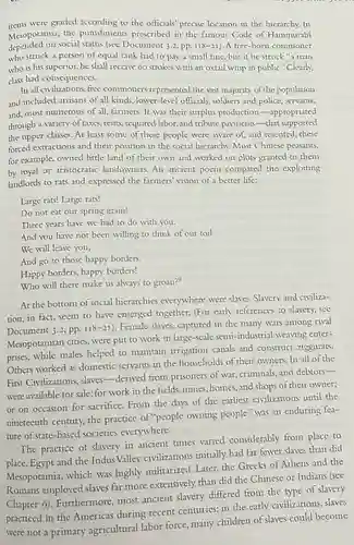 items were graded according to the officials' precise location in the hierarchy. In
Mesopotamia, the punishments prescribed in the famous Code of Hammurabi
depended on social status (see Document 3.2, pp. 118-21 ). A free-born commoner
who struck a person of equal rank had to pay a small fine, but if he struck"a man
who is his superior,he shall receive 60 strokes with an oxtail whip in public." Clearly,
class had consequences.
In all civilizations, free commoners represented the vast majority of the population
and included artisans of all kinds, lower-level officials , soldiers and police, servants,
and, most numerous of all, farmers. It was their surplus production -appropriated
through a variety of taxes.rents, required labor, and tribute payments-that supported
the upper classes. At least some of these people were aware of and resented, these
forced extractions and their position in the social hierarchy. Most Chinese peasants,
for example, owned little land of their own and worked on plots granted to them
by royal or aristocratic landowners. An ancient poem compared the exploiting
landlords to rats and expressed the farmers' vision of a better life:
Large rats! Large rats!
Do not eat our spring grain!
Three years have we had to do with you.
And you have not been willing to think of our toil.
We will leave you,
And go to those happy borders.
Happy borders, happy borders!
Who will there make us always to groan?"
At the bottom of social hierarchies everywhere were slaves. Slavery and civiliza-
tion, in fact, seem to have emerged together.(For early references to slavery, see
Document 3.2, pp. II8-21
). Female slaves, captured in the many wars among rival
Mesopotamian cities, were put to work in large-scale semi-industrial weaving enter-
prises, while males helped to maintain irrigation canals and construct ziggurats.
Others worked as domestic servants in the households of their owners. In all of the
First Civilizations slaves-derived from prisoners of war, criminals,and debtors-
were available for sale; for work in the fields.mines, homes, and shops of their owner;
or on occasion for sacrifice. From the days of the earliest civilizations until the
nineteenth century, the practice of "people owning people" was an enduring fea-
ture of state-based societies everywhere.
The practice of slavery in ancient times varied considerably from place to
place. Egypt and the Indus Valley civilizations initially had far fewer slaves than did
Mesopotamia, which was highly militarized. Later, the Greeks of Athens and the
Romans employed slaves far more extensively than did the Chinese or Indians (see
differed from the type of slavery