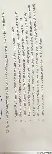 Which of the following are functions of antibodies to protect the body from threats?
Signal like immune hormones to coordinate the other lymphocytes
Bind to surface antigens on bacteria recruiting cytolytic complement proteins
Bind to antigens of bacteria and viruses targeting them for phagocytosis
Recruit NK cells to targeted cells for antibody dependent cellular cytotoxicity
Bind to viral antigens neutralizing the virus and preventing its attachment to cells
Bind to food antigens thus causing an immune reaction to food (oops, this is bad!)
Bind to abnormal cells or cancer cells directly killing them