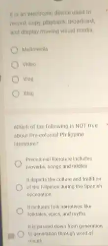 It is an electronic device used to
record, copy playback broadcast,
and display moving visual media
Multimedia
Video
Vlog
Blog
Which of the following is NOT true
about Pre-colonial Philippine
literature?
Precolonial literature includes
proverbs, songs and riddles
It depicts the culture and tradition
of the Filipinos during the Spanish
occupation
It includes folk narratives like
folktales, epics, and myths
It is passed down from generation
to generation through word of
mouth.