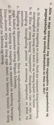 4. Alin sa mga sumusunod ang HINDI nagpapakita ng pagsasabuhay ng
pagpapahalaga ng sariling kakayahan na wala sa iba?
a. Si Haidei ay magaling sa musika. Hindi sya umaayaw kung iimbitahang
magtanghal ng isang awit kahit ito ay walang kapalit na bayad.
b. Si Elna ay isang batang "competitive ". Sinisigurado niya na siya ang
palaging tatanghaling panalo sa anumang paligsahan sa lahat ng
panahon.
c. Magaling si Edmund magpinta. Siya ay nagbubulutaryong magpinta sa
mga bakod ng paaralan tuwing Brigada Eskwela.
d. Si Mariel ay tanyag na magaling na mananahi sa kanilang barangay.
Dino-donate niya ang ilang mga damit na kanyang tinatahi sa ilang
kapitbahay na biktima ng sunog.