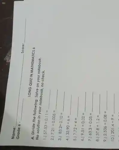 Grade 6 -
A. Divide the following . Solve on your notebook.
No solution in your notebook no check.
1.)
57.53div 0.11=
2.)
7.21div 0.005=
3.)
83.2div 0.10=
4.) 33.90div 6=
5.) 7.72div 4=
6.) 9.51div 0.02=
7.) 63.3div 0.05=
8.) 37.8div 1.2=
9.) 2.536div 0.08=
10.) 201.4div 9=
LONG QUIZ IN MATHEMATICS 6