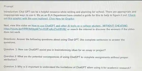 Introduction: Chat GPT can be a helpful resource while writing and planning for school. There are appropriate and
inappropriate ways to use it. We as an ELA Department have created a guide for this to help to figure it out. Check
out this graphic with the uses outlined. Click Here for Graphic
Next, view this video on How to use ChatGPT and other Al tools as a college student...WITHOUT CHEATING
https: llyoutu be/VR9X9kRdgbk?si=10:EFigKcZ5nXBVMZ or search the internet to discover the answers if the video
does not work.
Directions: Answer the following questions about using Chat GPT. Use complete sentences to answer the
questions.
Question 1: How can ChatGPT assist you in brainstorming ideas for an essay or project?
Question 2: What are the potential consequences of using ChatGPT to complete assignments without proper
attribution?
Question 3: Why is it important to understand the limitations of ChatGPT when using it for academic research?