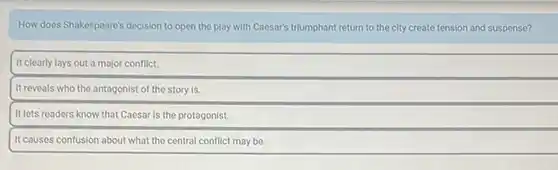 How does Shakespeare's decision to open the play with Caesar's triumphant return to the city create tension and suspense?
It clearly lays out a major conflict.
It reveals who the antagonist of the story is.
It lets readers know that Caesar is the protagonist.
It causes confusion about what the central conflict may be.