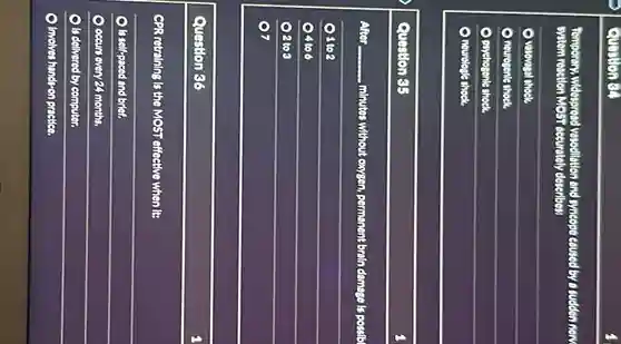 Question 54
Temperary, widespread vestedillation and syncope coused by a sudden new
System reaction MOST-occurately deseribes:
) vasovagal shock.
neurogenle shock.
Daychosenle shock.
nourologie shock.
Question S5
After __ minutes without exygen, permanent broin camage is possib
8 to 2
) 4to 6
208
7
Question 86
CPR retraining is the MOST effective when it:
is self-paced and brief.
occurs every 24 months.
Is delivered by computer.
Involves hands-on practice.