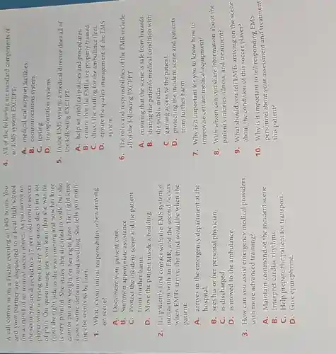 A call comes in on a Friday evening al 1943 hours.You
and your partner are dispatched to a local high school
for a report of an injured soccer player As you arrive on
the scene you are directed to a 17-year-old female soccer
player who is trying not to cry. She states she is in a lot
of pain. On questioning her, you learn that she was hit
from the right side as she was running and now her knee
is very painful. She states that she tried to walk,but she
cannot put any weight on her right knee. Her right knee
shows some deformity and swelling. She tells you noth-
ing else seems to be hurt.
1. What is your initial responsibility when arriving
on scene?
A. Document your patient care.
B. Summon appropriate assistance.
C. Protect the incident scene and the patient
from further harm.
D. Move the patient inside a building.
2. If a patient's first contact with the EMS system is
interaction with an EMR and the second occurs
when EMTs arrive, the third would be when the
patient:
A. arrives in the emergency department at the
hospital.
B. sees his or her personal physician.
C. is discharged.
D. is moved to the ambulance.
3. How can you assist emergency medical providers
with more advanced training?
A. Maintain command of the incident scene.
B. Interpret cardiac rhythms.
C. Help prepare the patient for transport.
D. Give epinephrine.
4. All of the following are standard components of
an EMS system EXCEPT;
A. medical and support facilities.
B. communications system.
C. testing.
D. transportation systems.
5. In the EMS system, a medical director does all of
the following EXCEPT:
A. help set medical policies and procedures.
B. ensure that the EMRs are properly trained.
C. direct the staffing for the ambulance fleet.
D. ensure the quality management of the EMS
system.
6. The roles and responsibilities of the EMR include
all of the following EXCEPT;
A. ensuring that the scene is safe from hazards.
B. sharing the patient's medical condition with
the public media.
C. gaining access to the patient.
D. protecting the incident scene and patients
from further harm.
7. Why is it important for you to know how to
improvise certain medical equipment?
8. With whom can you share information about the
patient's injuries, illness, and treatment?
9. What should you tell EMTs arriving on the scene
about the condition of this soccer player?
10. Why is it important to tell responding EMS
personnel about your assessment and treatment
this patient?