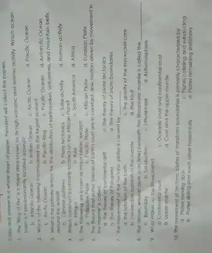 Copy and answer in a whole sheet of paper. President will collect the papers.
1. The "Ring of Fire is a major area known for its high volcanic and seismic activity Which ocean
basin is it predominantly located around?
b. Atlantic Ocean
b. Indian Ocean
c. Arctic Ocean
d. Pacific Ocean
2. Which of the following is considered as the largest ocean?
c. Pacific Ocean
b. Arcfic Ocean
b. Pacific Ring
3. What is the primary reason for the distribution of earthquakes volcanoes, and mountain belts
around the world?
b. Climate patterns
b. Plate tectonics c. Solar activity
d. Human activity
4. Which continent is primarily located on the African Plate?
b. Europe
b. Asia
c. South America
d. Africa
5. The following are known as major plates except:
c. African Plate
d. Eurasian Plate
a. Philippine Plate
b. Pacific Plate
6. The theory that states "pieces of Earth's crust are in constant, slow motion driven by movement in
the mantle" is called:
a. The theory of continental drift
c. The theory of plate tectonics
b. The theory of Pangaea
d. The theory of plate boundaries
7. The movement of the tectonic plates is caused by
__
a. the rotation of the Earth
c. the gravity of the iron-nickel core
b. convection currents in the mantle
d. the fault
8. The denser weaker layer (can flow) beneath the lithospheric mantle is called the
__
b. Boundary
b. Subduction
c. Lithosphere
d. Asthenosphere
9. What makes up the fthosphere?
a. Confinental crust
c. Oceanic crust and continental crust
b. Upper mantle
d. Crust and the upper mantle
10. The movement of tectonic plates at transform boundaries is primarily characterized by:
a. Plates moving apart
c. Plates colliding and subducting
b. Plates sliding past each other horizontally
d. Plates remaining stationary