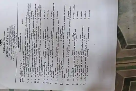 B
A
Name:Welfrcnt a. Alupay Ji
Multiple Choice. Choose the letter of the best answer.
Republic of the bilippines
Department of Coucation
SCHOOLS DIVISION O F APAYAO PROVINCE
CORDILLERA ADMINISTRATIVE REGION
BACSAY DAGUPAN NATIONAI LHIGH SCHOOL
BACSAY,LUNA, APAYAO
ASSESSMENT
Hous ehold Services 10
D 1.It is a method that involves cooking the food where heat is conducted without moisture.
a. combination method b. dry heat method c. mixed method
C 2. To cook food using an oven where the heat is transferred through radiation, conduction and convection
a. Baking
d. sautéing
3. It is a method that involves the two cooking processes which include braising and stewing
a. combination method dry heat method c mixed method
d. moist heat method
b. braising
c. broiling
C 4. It is an a la minute technique Foods are cooked in a combination of steam and simmering liquid
b. parboiling	c. pressure cooking	d. shallow poaching
d. moist heat method
a. Broiling
D
5. To cook food item partially and briefly in boiling liquid after which the food is quickly immersec I in cold
water to stop further heating.
a. Blanching
b. boiling
c. enpapillote
6. A preliminary cooking method applied to vegetables as well as meat.
a. Parboiling
d. parboiling
b poaching
c. pressure cooking
7. To cook food in an even lower temperature at 71 to 81^circ C
b boiling
d. simmering
a. Blanching
8. The food is cooked when maximum puffing is achieved and is served immediately still in the parchment
envelope
d. poaching
a. Boiling
c. parboiling
d. steaming
b. enpapillote
9. This is a method that involves cooking the food in flavorful boiling water or steam.
a. combination method
b. dry heat method
c. mixed method
d. moist heat method
10. To cook food , where water is allowed to vaporize and the food is placed on a rack over the vaporizing water
a. Boiling
b. enpapillote
11. To cook food in a small amount of fat generally using a frying pan or a griddle over a relatively high
c. parboiling
heat.
d steaming
a. Baking
b. broiling
d. shallow poaching
12. Cooking on an open grid over a heat source which is below the food
b. frying
a. Barbecuing
c. grilling
c
14. Process using heat as a source for cooking where heat is above the food
c. broiling
d. roasting
a. Baking
b. braising
13. To cook food using oil in an open pan
b. frying
d. roasting
a. Barbecuing
c. grilling
15. To cook food below the boiling point usually 85 to 96^circ C
d. sautéing
a. Parboiling
b. poaching
c. pressure cooking
d. simmering
Score: