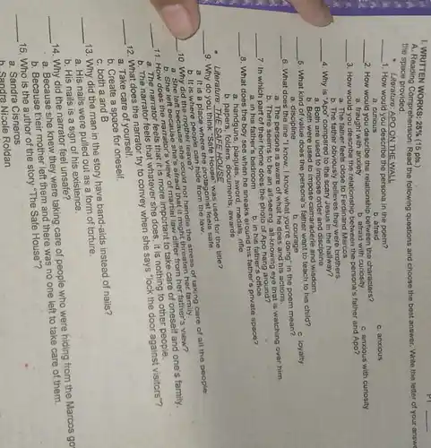 I. WRITTEN
25%  (15 pts.)
the space provided.
the space promorension: Read the following questions and choose the best answer Write the letter of your answe
Literature: APO ON THE WALL
__ 1. How would you describe the persona in the poem?
a. curious
c. anxious
b. afraid
__ 2. How would you describe the relationship between the characters?
a. fraught with anxiety
c. anxious with curiosity
b. afraid with curiosity
__
3. How would you describe the relationship between the persona's father and Apo?
a. The father feels close to Ferdinand Marcos
b. The father obviously believes they were brothers.
__
4. Why is "Apo'compared to the scary Jesus in the hallway?
a. Both are used to impose order and discipline
b. Both were used to impose camaraderie and wisdom.
__
5. What kind of value does the persona's father want to teach to his child?
c. loyalty
a. discipline
b. courage
__
6. What does the line "I know, I know what you're doing" in the poem mean?
a. The persona is aware of what he does and his actions.
b. There seems to be an all-seeing, all-knowing eye that is watching over him.
a. in his father's bedroom
8. What does the boy see when he sneaks around his father's private space?
__
a. handguns, plaques, sword medals, rifle
b. papers, folders, documents awards
__
7. In which part of their home does the photo of Apo hang around?
b. in his father's office
b. It is where people can hide from the law.
could not handle the stress of taking care of all the people.
10. Why did the mother leave?
a. She left because she's afraid that it might threaten
Literature: THE SAFEHOUSE
__
9. Why do you think"Safe House" was used for the title?
a. It is a place Where the protagonist feels safe.
__
12. What does the narrator try to convey when she says "lock the door against visitors"?
a. Take care of yourself.
b. Create a space for oneself.
__
__
11. How does the cause she view of marlial lawrities aten her father's view?
a. The feels that it is more important to take care of oneself and one's family.
b. The narrator feels that whatever she does, it is nothing to other
c. both a and B
__
13. Why did the man in the story have band-aids instead of nails?
a. His nails were pulled out as a form of torture.
b. His nails is a sign of his existence.
__
14. Why did the narrator feel unsafe?
a. Because she knew they were taking care of people who were hiding from the Marcos go
b. Because their mother left them and there was no one left to take care of them.
__
15. Who is the author of the story "The Safe House"?
a. Sandra Cisneros
b. Sandra Nicole Roldan