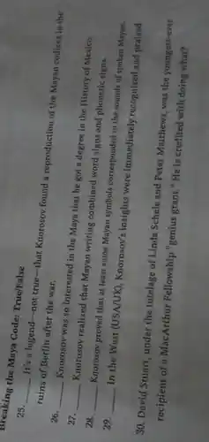 Breaking the Maya Code:True/False
25. __
. It's a legend-not true-tha Knorosov found a reproduction of the Mayan codices in the ruins of Berlin after the war.
26. __
Knorosov was so interested in the Maya that he got a degree in the History of Mexico.
27. __
Knorosov realized that Mayan writing combined word signs and phonetic signs.
28. __
Knorosov proved that at least some Mayan symbols corresponded to the sounds of spoken Mayan.
29. __
In the West (USA/UK), Knorosov's insights were immediately recognized and praised.
30. David Stuart under the tutelage of Linda Schele and Peter Matthews, was the youngest-ever
recipient of a MacArthur Fellowship "genius grant."He is credited with doing what?